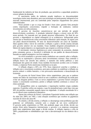 fundamental da indústria de bens de produção, que permitiria a capacidade produtiva
crescer adiante da demanda.
        O nascimento tardio da indústria pesada implicava na descontinuidade
tecnológica muito mais dramática, pois essa tecnologia era praticamente indisponível no
mercado internacional, pois era controlada pelas empresas oligopolistas dos países
industrializados.
        Nesse período o que se exige do Estado é bem claro: garantir forte proteção
contra importações concorrentes; impedir a formação de sindicatos; realizar
investimentos em infra-estrutura.
        O governo de Juscelino caracterizou-se por um período de grande
desenvolvimento econômico. A produção industrial chegou a crescer cerca de 80%
nesse período. Foi marcado por um grande processo inflacionário. No final de seu
governo, a dependência ao capital estrangeiro já se evidenciava. Influenciado pelos
setores que se beneficiavam como crescimento industrial e pela situação, Jk seguiu com
seu plano desenvolvimentista, 50 anos de desenvolvimento em cinco de mandato.
Jânio quadros tinha o dever de controlar a inflação e quitar a dívida externa deixada
pelo governo anterior em seu mandato. Essas medidas atingiram principalmente os
líderes do regime deposto e as organizações que exigiam as reformas de base.
        O movimento vitorioso legitimava-se como restaurador da economia, abalada
pelas constantes greves, e favorável à definição de um padrão de desenvolvimento
baseado no capital estrangeiro e na livre empresa.
        Ao nível econômico o governo tentou estabelecer um controle sobre a inflação,
incentivou as exportações e procurou atrair investimentos externos. Para controlar a
inflação houve um arrocho dos salários, o aumento das tarifas públicas e uma
diminuição dos gastos do estado. Essas medidas favoreceram acordos com os Estados
Unidos, e empresas Norte americanas instalaram-se no país.
        A inflação chegou a 46% em 1976, ficou impossível conciliar o combate a
inflação com o crescimento econômico, pois para combater ou estabilizar a inflação era
preciso reduzir o crédito bancário, e isso provocaria naturalmente a desaceleração da
economia.
        No governo de Geisel foram feitos vários empréstimos, para que se pudesse
manter um índice de crescimento estável ao ano e melhorar a distribuição de renda para
evitar um desgaste político. Com os novos empréstimos o governo Geisel conseguiu
manter o crescimento econômico, porém a inflação também continuou a crescer em
ritmo acelerado.
        O desequilíbrio entre as exportações e importações também exigia cuidados
especiais. O petróleo sofreu um reajuste, o que foi prejudicial para o país haja vista que
80% do petróleo consumido naquela época era importado. A solução encontrada foi o
uso do álcool como combustível alternativo.
        Apesar dos esforços de Geisel, o presidente Figueiredo herdou uma inflação que
foi além dos 200% em 1983, e uma situação econômica que resultou na gigantesca
recessão do início dos anos 80.
        No entanto, a divida externa, a inflação e o desemprego eram problemas que não
poderiam ser enfrentados, somente com a criação de um novo combustível.
O governo pediu empréstimos as FMI, não podendo pagar esta dívida, devido aos
ajustes feitos pelos banqueiros internacionais, o governo e as empresas começaram
pedir mais empréstimos para pagar a dívida externa. A inflação superou a cifra de
200%, prejudicando os trabalhadores que viam a desvalorização de seu dinheiro dia a
dia.
 