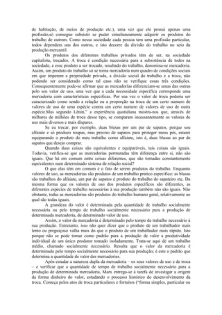 de habitação, de meios de produção etc.), uma vez que ele possui apenas uma
profissão,só consegue subsistir se puder simultaneamente adquirir os produtos do
trabalho de outrem. Como nessa sociedade cada pessoa tem uma profissão particular,
todos dependem uns dos outros, e isto decorre da divisão do trabalho no seio da
produção mercantil.
        Os produtos dos diferentes trabalhos privados têm de ser, na sociedade
capitalista, trocados. A troca é condição necessária para a subsistência de todos na
sociedade, e esse produto a ser trocado, resultado do trabalho, denomina-se mercadoria.
Assim, um produto do trabalho só se torna mercadoria num quadro de condições sociais
em que imperem a propriedade privada, a divisão social do trabalho e a troca, não
podendo ser considerado como tal caso não se verifique essas três condições.
Consequentemente pode-se afirmar que as mercadorias diferenciam-se umas das outras
pelo seu valor de uso, uma vez que a cada necessidade específica corresponde uma
mercadoria com características especificas. Por sua vez o valor de troca poderia ser
caracterizado como sendo a relação ou a proporção na troca de um certo numero de
valores de uso de uma espécie contra um certo numero de valores de uso de outra
espécie.Mas segundo Lênin,” a experiência quotidiana mostra-nos que, através de
milhares de milhões de troca desse tipo, se comparam incessantemente os valores de
uso mais diversos e mais díspares.
        Se eu trocar, por exemplo, duas blusas por um par de sapatos, porque sou
alfaiate e só produzo roupas, mas preciso de sapatos para proteger meus pés, estarei
equiparando o produto do meu trabalho como alfaiate, isto é, duas blusas ao par de
sapatos que desejo comprar.
        Quando duas coisas são equivalentes e equiparáveis, tais coisas são iguais.
Todavia, verifica-se que as mercadorias permutadas têm diferença entre si, não são
iguais. Que há em comum entre coisas diferentes, que são tornadas constantemente
equivalentes num determinado sistema de relação social?
        O que elas têm em comum é o fato de serem produtos do trabalho. Enquanto
valores de uso, as mercadorias são produtos de um trabalho pratico especifico: as blusas
são trabalhos do alfaiate, um par de sapatos é produto do trabalho do sapateiro etc. Da
mesma forma que os valores de uso dos produtos específicos são diferentes, as
diferentes espécies de trabalho necessárias à sua produção também não são iguais. Não
obstante, todas as mercadorias são produtos do trabalho humano geral, relativamente ao
qual são todas iguais.
        A grandeza do valor é determinada pela quantidade de trabalho socialmente
necessária ou pelo tempo de trabalho socialmente necessário para a produção de
determinada mercadoria, de determinado valor de uso.
        Assim, o valor da mercadoria é determinado pelo tempo de trabalho necessário à
sua produção. Entretanto, isso não quer dizer que o produto de um trabalhador mais
lento ou preguiçoso valha mais do que o produto de um trabalhador mais rápido. Isto
porque não se pode tomar como padrão para a produção de valor a produtividade
individual de um único produtor tomado isoladamente. Trata-se aqui de um trabalho
médio, chamado socialmente necessário. Resulta que o valor da mercadoria é
determinado pelo tempo socialmente necessário para sua produção; é este o padrão que
determina a quantidade de valor das mercadorias.
        Após estudar a natureza dupla da mercadoria – os seus valores de uso e de troca
– e verificar que a quantidade de tempo de trabalho socialmente necessário para a
produção de determinada mercadoria, Marx entrega-se à tarefa de investigar a origem
da forma dinheiro do valor, estudando o processo histórico do desenvolvimento da
troca. Começa pelos atos de troca particulares e fortuitos (“forma simples, particular ou
 