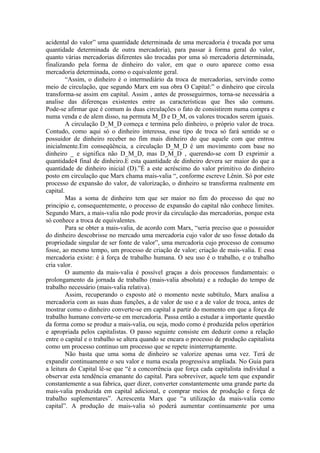 acidental do valor” uma quantidade determinada de uma mercadoria é trocada por uma
quantidade determinada de outra mercadoria), para passar à forma geral do valor,
quanto várias mercadorias diferentes são trocadas por uma só mercadoria determinada,
finalizando pela forma de dinheiro do valor, em que o ouro aparece como essa
mercadoria determinada, como o equivalente geral.
         “Assim, o dinheiro é o intermediário da troca de mercadorias, servindo como
meio de circulação, que segundo Marx em sua obra O Capital:” o dinheiro que circula
transforma-se assim em capital. Assim , antes de prosseguirmos, torna-se necessária a
analise das diferenças existentes entre as características que lhes são comuns.
Pode-se afirmar que é comum às duas circulações o fato de consistirem numa compra e
numa venda e de alem disso, na permuta M_D e D_M, os valores trocados serem iguais.
         A circulação D_M_D começa e termina pelo dinheiro, o próprio valor de troca.
Contudo, como aqui só o dinheiro interessa, esse tipo de troca só fará sentido se o
possuidor de dinheiro receber no fim mais dinheiro do que aquele com que entrou
inicialmente.Em conseqüência, a circulação D_M_D é um movimento com base no
dinheiro _ e significa não D_M_D, mas D_M_D , querendo-se com D exprimir a
quantidade4 final de dinheiro.E esta quantidade de dinheiro devera ser maior do que a
quantidade de dinheiro inicial (D).”É a este acréscimo do valor primitivo do dinheiro
posto em circulação que Marx chama mais-valia “, conforme escreve Lênin. Só por este
processo de expansão do valor, de valorização, o dinheiro se transforma realmente em
capital.
         Mas a soma de dinheiro tem que ser maior no fim do processo do que no
principio e, consequentemente, o processo de expansão do capital não conhece limites.
Segundo Marx, a mais-valia não pode provir da circulação das mercadorias, porque esta
só conhece a troca de equivalentes.
         Para se obter a mais-valia, de acordo com Marx, “seria preciso que o possuidor
do dinheiro descobrisse no mercado uma mercadoria cujo valor de uso fosse dotado da
propriedade singular de ser fonte de valor”, uma mercadoria cujo processo de consumo
fosse, ao mesmo tempo, um processo de criação de valor; criação de mais-valia. E essa
mercadoria existe: é à força de trabalho humana. O seu uso é o trabalho, e o trabalho
cria valor.
         O aumento da mais-valia é possível graças a dois processos fundamentais: o
prolongamento da jornada de trabalho (mais-valia absoluta) e a redução do tempo de
trabalho necessário (mais-valia relativa).
         Assim, recuperando o exposto até o momento neste subtítulo, Marx analisa a
mercadoria com as suas duas funções, a de valor de uso e a de valor de troca, antes de
mostrar como o dinheiro converte-se em capital a partir do momento em que a força de
trabalho humano converte-se em mercadoria. Passa então a estudar a importante questão
da forma como se produz a mais-valia, ou seja, modo como é produzida pelos operários
e apropriada pelos capitalistas. O passo seguinte consiste em deduzir como a relação
entre o capital e o trabalho se altera quando se encara o processo de produção capitalista
como um processo continuo um processo que se repete ininterruptamente.
         Não basta que uma soma de dinheiro se valorize apenas uma vez. Terá de
expandir continuamente o seu valor e numa escala progressiva ampliada. No Guia para
a leitura do Capital lê-se que “é a concorrência que força cada capitalista individual a
observar esta tendência emanante do capital. Para sobreviver, aquele tem que expandir
constantemente a sua fabrica, quer dizer, converter constantemente uma grande parte da
mais-valia produzida em capital adicional, e comprar meios de produção e força de
trabalho suplementares”. Acrescenta Marx que “a utilização da mais-valia como
capital”. A produção de mais-valia só poderá aumentar continuamente por uma
 