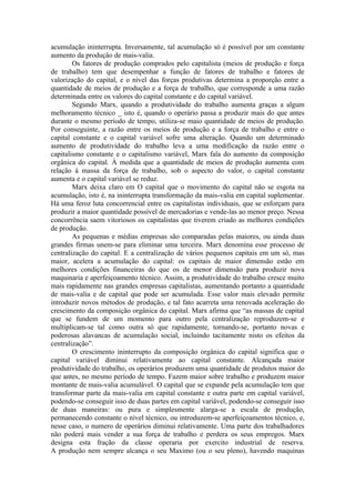 acumulação ininterrupta. Inversamente, tal acumulação só é possível por um constante
aumento da produção de mais-valia.
        Os fatores de produção comprados pelo capitalista (meios de produção e força
de trabalho) tem que desempenhar a função de fatores de trabalho e fatores de
valorização do capital, e o nível das forças produtivas determina a proporção entre a
quantidade de meios de produção e a força de trabalho, que corresponde a uma razão
determinada entre os valores do capital constante e do capital variável.
        Segundo Marx, quando a produtividade do trabalho aumenta graças a algum
melhoramento técnico _ isto é, quando o operário passa a produzir mais do que antes
durante o mesmo período de tempo, utiliza-se maio quantidade de meios de produção.
Por conseguinte, a razão entre os meios de produção e a força de trabalho e entre o
capital constante e o capital variável sofre uma alteração. Quando um determinado
aumento de produtividade do trabalho leva a uma modificação da razão entre o
capitalismo constante e o capitalismo variável, Marx fala do aumento da composição
orgânica do capital. À medida que a quantidade de meios de produção aumenta com
relação à massa da força de trabalho, sob o aspecto do valor, o capital constante
aumenta e o capital variável se reduz.
        Marx deixa claro em O capital que o movimento do capital não se esgota na
acumulação, isto é, na ininterrupta transformação da mais-valia em capital suplementar.
Há uma feroz luta concorrencial entre os capitalistas individuais, que se esforçam para
produzir a maior quantidade possível de mercadorias e vende-las ao menor preço. Nessa
concorrência saem vitoriosos os capitalistas que tiverem criado as melhores condições
de produção.
        As pequenas e médias empresas são comparadas pelas maiores, ou ainda duas
grandes firmas unem-se para eliminar uma terceira. Marx denomina esse processo de
centralização do capital. E a centralização de vários pequenos capitais em um só, mas
maior, acelera a acumulação do capital: os capitais de maior dimensão estão em
melhores condições financeiras do que os de menor dimensão para produzir nova
maquinaria e aperfeiçoamento técnico. Assim, a produtividade do trabalho cresce muito
mais rapidamente nas grandes empresas capitalistas, aumentando portanto a quantidade
de mais-valia e de capital que pode ser acumulada. Esse valor mais elevado permite
introduzir novos métodos de produção, e tal fato acarreta uma renovada aceleração do
crescimento da composição orgânica do capital. Marx afirma que “as massas de capital
que se fundem de um momento para outro pela centralização reproduzem-se e
multiplicam-se tal como outra só que rapidamente, tornando-se, portanto novas e
poderosas alavancas de acumulação social, incluindo tacitamente nisto os efeitos da
centralização”.
        O crescimento ininterrupto da composição orgânica do capital significa que o
capital variável diminui relativamente ao capital constante. Alcançada maior
produtividade do trabalho, os operários produzem uma quantidade de produtos maior do
que antes, no mesmo período de tempo. Fazem maior sobre trabalho e produzem maior
montante de mais-valia acumulável. O capital que se expande pela acumulação tem que
transformar parte da mais-valia em capital constante e outra parte em capital variável,
podendo-se conseguir isso de duas partes em capital variável, podendo-se conseguir isso
de duas maneiras: ou pura e simplesmente alarga-se a escala de produção,
permanecendo constante o nível técnico, ou introduzem-se aperfeiçoamentos técnico, e,
nesse caso, o numero de operários diminui relativamente. Uma parte dos trabalhadores
não poderá mais vender a sua força de trabalho e perdera os seus empregos. Marx
designa esta fração da classe operaria por exercito industrial de reserva.
A produção nem sempre alcança o seu Maximo (ou o seu pleno), havendo maquinas
 