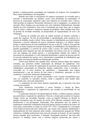 paradas e matérias-primas acumuladas nas instalações da empresa. Em conseqüência
disso, muita trabalhadores são despedidos.
        Quando nem todas as mercadorias da empresa conseguem ser escoadas para o
mercado e transformadas em dinheiro, ocorre uma diminuição da acumulação. O
processo de acumulação capitalista segue uma trajetória de constante altos e baixos,
onde períodos de negócios florescentes alternam-se com a estagnação e as quebras do
mercado. Marx designa esse movimento por ciclo industrial (habitualmente chamado
também de ciclo econômico). Esse ciclo é constituído por cinco fases que se seguem
umas às outras e indicam a respectiva situação da produção: Marx designa essas fases
de período de atividade moderada, de prosperidade, de superprodução, de crise e de
estagnação.
        A procura do trabalho por parte do capital aumenta ou diminui conforme o
estado dos negócios. Na fase de prosperidade e superprodução, pode acontecer de a
procura de trabalho excede a oferta. Nessa situação, os trabalhadores que anteriormente
formavam o exercito industrial de reserva encontram empregos e os salários sobem,
porque o capital precisa de mais trabalhadores do que os que há. Todavia, num período
de crise ou numa situação de restrição da produção, os trabalhadores são despedidos em
grandes quantidades e o exercito de reserva volta a crescer. Os salários diminuem, e
uma grande parte daqueles que não são despedidos tem muitas vezes de se contentar
com um emprego em tempo parcial e a correspondente redução dos salários. O
movimento da acumulação e o ciclo industrial determinam o numero de pessoas que faz
do exercito industrial de reserva, isto é, determinam à quantidade de trabalhadores que
pode vender sua força de trabalho em determinado momento.
        Assim, para finalizar este segundo item, interessa retomar alguns dos aspectos
arrolados, que permitem melhor explicitação da definição do capitalismo. Este
constitui-se em um sistema de organização da economia que pressupõe a existência de
trabalhadores emancipados de obstáculos feudais, tradicionais, como a servidão, a
escravidão etc. O curso histórico do capitalismo _ ultrapassadas suas origens
manufatureiras e sua era heróica de luta contra o feudalismo, apresenta no nível
econômico e social dois fenômenos fundamentais:
        • o surgimento de um capital concentrado e com vocação monopolistica que,
uma vez exauridos os mercados internos, tende a expandir-se pelo mundo todo,
constituindo uma vasta rede imperialista;
        • o surgimento de uma classe operaria organizada, que se apresenta com clara
vocação universalista.
        Esses fenômenos transcendem o marco histórico e mental de Marx,
principalmente o surgimento do imperialismo, que excedeu as possibilidade de sua
investigações.
        A explicação alternativa foi apresentada por Weber, e enfatiza aspectos culturais
que permitiram a expansão do capitalismo. Para ele, o desejo pelo acúmulo de riquezas
sempre existiu nas sociedades humanas, como no Império Romano ou durante as
grandes navegações, mas até meados do século XVII faltavam condições sociais que
justificassem a sua perseguição ininterrupta. Para demonstrar isso ele aponta as
amplamente conhecidas condenações feitas pela Igreja Católica às práticas da usura e do
lucro pelos comerciantes ao longo do século XV e XVI. Contrapondo-se à concepção
cristã medieval preservada pelo catolicismo, que exigia como requisito fundamental o
desprendimento dos bens materiais deste mundo, o protestantismo pregado por Weber
valorizava o trabalho profissional como meio de salvação do homem. Se tais restrições
fossem mantidas pelo catolicismo, a chamada "acumulação primitiva" não teria sido
possível. A mudança ocorre com a reforma religiosa promovida por Lutero e
 