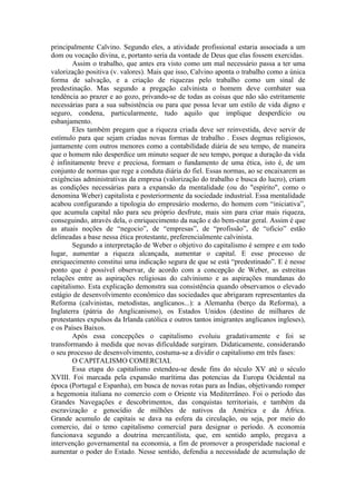 principalmente Calvino. Segundo eles, a atividade profissional estaria associada a um
dom ou vocação divina, e, portanto seria da vontade de Deus que elas fossem exercidas.
        Assim o trabalho, que antes era visto como um mal necessário passa a ter uma
valorização positiva (v. valores). Mais que isso, Calvino aponta o trabalho como a única
forma de salvação, e a criação de riquezas pelo trabalho como um sinal de
predestinação. Mas segundo a pregação calvinista o homem deve combater sua
tendência ao prazer e ao gozo, privando-se de todas as coisas que não são estritamente
necessárias para a sua subsistência ou para que possa levar um estilo de vida digno e
seguro, condena, particularmente, tudo aquilo que implique desperdício ou
esbanjamento.
        Eles também pregam que a riqueza criada deve ser reinvestida, deve servir de
estímulo para que sejam criadas novas formas de trabalho . Esses dogmas religiosos,
juntamente com outros menores como a contabilidade diária de seu tempo, de maneira
que o homem não desperdice um minuto sequer de seu tempo, porque a duração da vida
é infinitamente breve e preciosa, formam o fundamento de uma ética, isto é, de um
conjunto de normas que rege a conduta diária do fiel. Essas normas, ao se encaixarem as
exigências administrativas da empresa (valorização do trabalho e busca do lucro), criam
as condições necessárias para a expansão da mentalidade (ou do "espírito", como o
denomina Weber) capitalista e posteriormente da sociedade industrial. Essa mentalidade
acabou configurando a tipologia do empresário moderno, do homem com “iniciativa”,
que acumula capital não para seu próprio desfrute, mais sim para criar mais riqueza,
conseguindo, através dela, o enriquecimento da nação e do bem-estar geral. Assim é que
as atuais noções de “negocio”, de “empresas”, de “profissão”, de “oficio” estão
delineadas a base nessa ética protestante, preferencialmente calvinista.
        Segundo a interpretação de Weber o objetivo do capitalismo é sempre e em todo
lugar, aumentar a riqueza alcançada, aumentar o capital. E esse processo de
enriquecimento constitui uma indicação segura de que se está “predestinado”. E é nesse
ponto que é possível observar, de acordo com a concepção de Weber, as estreitas
relações entre as aspirações religiosas do calvinismo e as aspirações mundanas do
capitalismo. Esta explicação demonstra sua consistência quando observamos o elevado
estágio de desenvolvimento econômico das sociedades que abrigaram representantes da
Reforma (calvinistas, metodistas, anglicanos...): a Alemanha (berço da Reforma), a
Inglaterra (pátria do Anglicanismo), os Estados Unidos (destino de milhares de
protestantes expulsos da Irlanda católica e outros tantos imigrantes anglicanos ingleses),
e os Países Baixos.
        Após essa concepções o capitalismo evoluiu gradativamente e foi se
transformando à medida que novas dificuldade surgiram. Didaticamente, considerando
o seu processo de desenvolvimento, costuma-se a dividir o capitalismo em três fases:
        O CAPITALISMO COMERCIAL
        Essa etapa do capitalismo estendeu-se desde fins do século XV até o século
XVIII. Foi marcada pela expansão marítima das potencias da Europa Ocidental na
época (Portugal e Espanha), em busca de novas rotas para as Índias, objetivando romper
a hegemonia italiana no comercio com o Oriente via Mediterrâneo. Foi o período das
Grandes Navegações e descobrimentos, das conquistas territoriais, e também da
escravização e genocídio de milhões de nativos da América e da África.
Grande acumulo de capitais se dava na esfera da circulação, ou seja, por meio do
comercio, daí o temo capitalismo comercial para designar o período. A economia
funcionava segundo a doutrina mercantilista, que, em sentido amplo, pregava a
intervenção governamental na economia, a fim de promover a prosperidade nacional e
aumentar o poder do Estado. Nesse sentido, defendia a necessidade de acumulação de
 