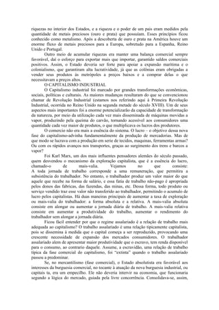 riquezas no interior dos Estados, e a riqueza e o poder de um pais eram medidos pela
quantidade de metais preciosos (ouro e prata) que possuíam. Esses princípios ficou
conhecido como metalismo. Após a descoberta de ouro e prata na América houve um
enorme fluxo de metais preciosos para a Europa, sobretudo para a Espanha, Reino
Unido e Portugal.
        Outro meio de acumular riquezas era manter uma balança comercial sempre
favorável, daí o esforço para exportar mais que importar, garantido saldos comerciais
positivos. Assim, o Estado deveria ser forte para apoiar a expansão marítima e o
colonialismo, que garantiram alta lucratividade, já que as colônias eram obrigadas a
vender seus produtos às metrópoles a preços baixos e a comprar delas o que
necessitavam a preços altos.
        O CAPITALISMO INDUSTRIAL
        O Capitalismo industrial foi marcado por grandes transformações econômicas,
sociais, políticas e culturais. As maiores mudanças resultaram do que se convencionou
chamar de Revolução Industrial (estamos nos referindo aqui à Primeira Revolução
Industrial, ocorrida no Reino Unido na segunda metade do século XVIII). Um de seus
aspectos mais importantes foi a enorme potencializarão da capacidade de transformação
da natureza, por meio da utilização cada vez mais disseminada de máquinas movidas a
vapor, produzindo pela queima do carvão, tornando acessível aos consumidores uma
quantidade cada vez maior de produtos, o que multiplicava os lucros dos produtores.
        O comercio não era mais a essência do sistema. O lucro – o objetivo dessa nova
fase do capitalismo-advinha fundamentalmente da produção de mercadorias. Mas de
que modo se lucrava com a produção em serie de tecidos, maquinas, ferramentas armas?
Ou com os rápidos avanços nos transportes, graças ao surgimento dos trens e barcos a
vapor?
        Foi Karl Marx, um dos mais influentes pensadores alemães do século passado,
quem desvendou o mecanismo da exploração capitalista, que é a essência do lucro,
chamado-o          de        mais-valia.     Vejamos        no        que       consiste:
A toda jornada de trabalho corresponde a uma remuneração, que permitira a
subsistência do trabalhador. No entanto, o trabalhador produz um valor maior do que
aquele que recebe na forma de salário, e essa fatia de trabalho não-pago é apropriada
pelos donos das fabricas, das fazendas, das minas, etc. Dessa forma, todo produto ou
serviço vendido traz esse valor não transferido ao trabalhador, permitindo o acumulo de
lucro pelos capitalistas. Há duas maneiras principais de aumentar a taxa de exploração
ou mais-valia do trabalhador: a forma absoluta e a relativa. A mais-valia absoluta
consiste em alongar ou aumentar a jornada diária de trabalho. A mais-valia relativa
consiste em aumentar a produtividade do trabalho, aumentar o rendimento do
trabalhador sem alongar a jornada diária.
        Ficou fácil entender por que o regime assalariado é a relação de trabalho mais
adequada ao capitalismo? O trabalho assalariado é uma relação tipicamente capitalista,
pois se dissemina à medida que o capital começa a ser reproduzido, provocando uma
crescente necessidade de expansão dos mercados consumidores. O trabalhador
assalariado alem de apresentar maior produtividade que o escravo, tem renda disponível
para o consumo, ao contrario daquele. Assume, a escravidão, uma relação de trabalho
típica da fase comercial do capitalismo, foi “extinta” quando o trabalho assalariado
passou a predominar.
        Se, no mercantilismo (fase comercial), o Estado absolutista era favorável aos
interesses da burguesia comercial, no tocante à atuação da nova burguesia industrial, ou
capitais ta, era um empecilho. Ele não deveria intervir na economia, que funcionaria
segundo a lógica do mercado, guiada pela livre concorrência. Consolidava-se, assim,
 