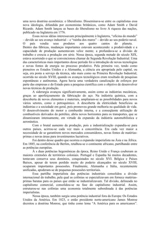 uma nova doutrina econômica: o liberalismo. Disseminava-se entre os capitalistas essa
nova ideologia, difundida por economistas britânicos, como Adam Smith e David
Ricardo. Adam Smith lançou as bases do liberalismo no livro A riqueza das nações,
publicado na Inglaterra em 1776.
        Essas novas idéias interessavam principalmente à Inglaterra, “oficina do mundo”
– devido ao seu avanço industrial – e “rainha dos mares” – devido ao seu poderio naval.
O país vendia seus produtos aos quatro cantos do planeta.
Dentro das fábricas, mudanças importantes estavam acontecendo: a produtividade e a
capacidade de produção aumentavam veloz mente; a profundava-se a divisão de
trabalho e crescia a produção em série. Nessa época, segunda metade do século XIX,
estava ocorrendo o que se convencionou chamar de Segunda Revolução Industrial. Uma
das características mais importantes desse período foi a introdução de novas tecnologias
e novas fontes de energia no processo produtivo. Pela primeira vez, tendo como
pioneiros os Estados Unidos e a Alemanha, a ciência era apropriada pelo capital, ou
seja, era posta a serviço da técnica, não mais como na Primeira Revolução Industrial,
ocorrida no século XVIII, quando os avanços tecnológicos eram resultado de pesquisas
espontâneas e autônomas. Agora havia uma verdadeira canalização de esforços por
parte das empresas e do Estado para a pesquisa científica com o objetivo de desenvolver
novas técnicas de produção.
        A siderurgia avançou significativamente, assim como as indústrias mecânicas,
graças ao aperfeiçoamento da fabricação do aço. Na indústria química, com a
descoberta de novos elementos e materiais, ampliaram-se as possibilidades para novos
vários setores, como o petroquímico. A descoberta da eletricidade beneficiou as
indústrias e a sociedade em geral, pois promoveu grande melhoria na qualidade de vida.
O desenvolvimento do motor a combustão interna, e a conseqüente utilização de
combustíveis derivados do petróleo, abriu novos horizontes para os transportes, que se
dinamizaram intensamente, em virtude da expansão da indústria automobilística e
aeronáutica.
        Com o brutal aumento da produção, pois a industrialização expandia-se para
outros países, acirrou-se cada vez mais a concorrência. Era cada vez maior a
necessidade de se garantirem novos mercados consumidores, novas fontes de matérias-
primas e novas áreas para investimentos lucrativos.
        Foi dentro desse quadro que ocorreu a expansão imperialista na Ásia e na África.
Em 1885, na conferência de Berlim, retalhou-se o continente africano, partilhando entre
as potências européias.
        À s duas potências hegemônicas da época, Reino Unido e França couberam as
maiores extensões de territórios coloniais. Portugal e Espanha há muitos decadentes,
tentavam conserva seus domínios, conquistados no século XVI. Bélgica e Países
Baixos, apesar de terem perdido muito do poderio alcançados no século XVIII,
ocuparam importantes possessões. Finalmente, Alemanha e Itália, recentemente
unificadas, apoderam-se de pequenas possessões territoriais.
        Essa partilha imperialista das potências industriais consolidou a divisão
internacional do trabalho, pela qual as colônias se especializavam em fornece matérias-
primas baratas para os países que então se industrializavam. Tal divisão, delineada no
capitalismo comercial, consolidou-se na fase do capitalismo industrial. Assim,
estruturou-se nas colônias uma economia totalmente subordinada à das potências
imperialistas.
        Nessa época, também surgiu uma potência industrial fora da Europa: Os Estados
Unidos da América. Em 1823, o então presidente norte-americano James Monroe
decretou a doutrina Monroe, que tinha como lema “A América para os americanos”.
 