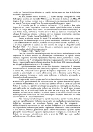 Assim, os Estados Unidos delimitava a América Latina como sua área de influência
econômica e geopolítica.
        Na Ásia, também em fins do século XIX, o Japão emergiu como potência, sobre
tudo após a ascensão do imperador Mitsuhito, que deu inicio à chamada Era Meiji. O
império do sol passou a competir com as potências européias na conquista de territórios
no leste da Ásia, como a rica China, disputada com os britânicos e os russos.
        A Alemanha, por Ter se unificado tardiamente (1871), perdeu a fase mais
importante da corrida imperialista e sentiu-se lesada, especialmente frente ao Reino
Unido e à França. Além disso, como a sua indústria crescia em rítmico mais rápido a
dos demais países, também se ressentia mais da falta de mercados consumidores. O
choque de interesses internos e externos entre as potências imperialistas européias
acabou levando a Primeira Guerra Mundial (1914 – 1918).
        Assim, a primeira metade do século XX, marcado por significativos avanços
tecnológicos, foi também um período de grande instabilidade econômica e geopolítica.
Além da Primeira Guerra mundial, ocorreu a Revolução Russa de 1917, a crise de 1929,
e a Grande Depressão, a ascensão do nazi-fascismo na Europa e a Segunda Guerra
Mundial (1939- 1945). Nessas poucas décadas, o capitalismo passou por crises e
transformações, adquirindo novos contornos.
        O CAPITALISMO FINANCEIRO
        Uma das conseqüências mais importantes do crescimento acelerado da economia
capitalista foi o brutal processo de concentração e centralização de capitais. Várias
empresas surgiram e cresceram rapidamente: indústrias, bancos, corretoras de valores,
casas comerciais, etc. A acirrada concorrência favoreceu as grandes empresas, levando a
fusões e incorporações que resultaram, a parti de fins do século XIX, na monopolização
ou oligopolização de muitos setores da economia.
        O capital entrava desse modo, em sua fase financeira e monopolista. É consenso
marca como início dessa nova etapa da evolução capitalista a virada do século XIX para
o século XX, coincidindo com o período da expansão imperialista (1875-1914). No
entanto, a consolidação só ocorreu efetivamente após a Primeira Guerra Mundial,
quando empresas tornaram-se muito mais poderosas e influentes, acentuando a
internacionalização dos capitais.
        Boa parte dos grandes grupos econômicos da atualidade surgiram nesse período.
Consolidou-se, particularmente nos Estados Unidos, um vigoroso mercado de capitais:
as empresas foram abrindo cada vez mais seus capitais através da venda de ações em
bolsas de valores. Isso permitiu a formação das gigantescas corporações da atualidade,
cuja ações estão pulverizadas entre milhares de acionistas. Em geral, essas grandes
empresas têm um acionista majoritário, que pode ser uma pessoa, uma família, uma
empresa, um banco ou um holding, e o restante, muitas vezes milhões de ações, está na
mão de pequenos investidores. No Brasil, uma empresa de capital aberto leva sua razão
social o termo S.A . (sociedade anônima).
        Não é mais possível distinguir o capital industrial do capital bancário. Fala-se
agora em capital financeiro. Os bancos passam a ter um papel cada vez mais importante,
indústrias incorporam ou constituem bancos para lhes dar retaguarda.
O liberalismo restringe-se cada vez mais ao plano da ideologia, pois o mercado passa a
ser oligopolizado, dominado por grandes corporações, substituindo a livre concorrência
e livre mercado. O Estado, por sua vez, passa a intervir na economia, seja como agente
planejador ou coordenador, seja como agente produtor ou empresário. Essa atuação do
Estado na economia intensificou-se após a crise de 1929, que viria sepultar
definitivamente o liberalismo clássico.
 