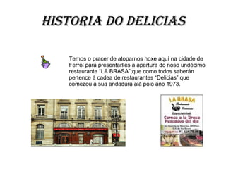 Historia do Delicias Temos o pracer de atoparnos hoxe aquí na cidade de Ferrol para presentarlles a apertura do noso undécimo restaurante “LA BRASA”;que como todos saberán pertence á cadea de restaurantes “Delicias”,que comezou a sua andadura alá polo ano 1973. 