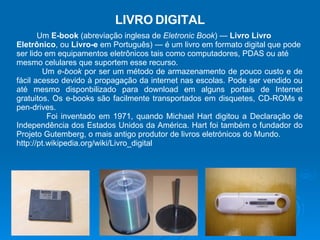 Um  E-book  (abreviação inglesa de  Eletronic Book ) —  Livro Livro Eletrônico , ou  Livro-e  em Português) — é um livro em formato digital que pode ser lido em equipamentos eletrônicos tais como computadores, PDAS ou até mesmo celulares que suportem esse recurso. Um  e-book  por ser um método de armazenamento de pouco custo e de fácil acesso devido à propagação da internet nas escolas. Pode ser vendido ou até mesmo disponbilizado para download em alguns portais de Internet gratuitos. Os e-books são facilmente transportados em disquetes, CD-ROMs e pen-drives. Foi inventado em 1971, quando Michael Hart digitou a Declaração de Independência dos Estados Unidos da América. Hart foi também o fundador do Projeto Gutemberg, o mais antigo produtor de livros eletrónicos do Mundo. http://pt.wikipedia.org/wiki/Livro_digital LIVRO   DIGITAL 