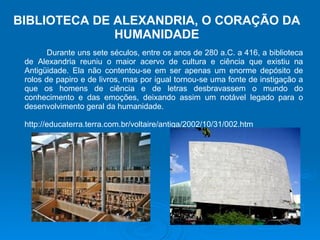 Durante uns sete séculos, entre os anos de 280 a.C. a 416, a biblioteca de Alexandria reuniu o maior acervo de cultura e ciência que existiu na Antigüidade. Ela não contentou-se em ser apenas um enorme depósito de rolos de papiro e de livros, mas por igual tornou-se uma fonte de instigação a que os homens de ciência e de letras desbravassem o mundo do conhecimento e das emoções, deixando assim um notável legado para o desenvolvimento geral da humanidade.  http://educaterra.terra.com.br/voltaire/antiga/2002/10/31/002.htm BIBLIOTECA DE ALEXANDRIA, O CORAÇÃO DA HUMANIDADE 
