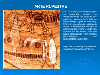 ARTE RUPESTRE Na  Pré-História  o homem buscou se comunicar através de desenhos feitos na paredes das cavernas. Através deste tipo de representação (pintura rupestre), trocavam mensagens, passavam idéias e transmitiam desejos e necessidades. Porém, ainda não era um tipo de escrita, pois não havia organização, nem mesmo padronização das representações gráficas. http://www.suapesquisa.com/artesliteratura/historiadaescrita.htm 