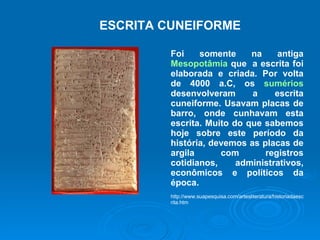 ESCRITA CUNEIFORME Foi somente na antiga  Mesopotâmia  que  a escrita foi elaborada e criada. Por volta de 4000 a.C, os  sumérios  desenvolveram a escrita cuneiforme. Usavam placas de barro, onde cunhavam esta escrita. Muito do que sabemos hoje sobre este período da história, devemos as placas de argila com registros cotidianos, administrativos, econômicos e políticos da época.  http://www.suapesquisa.com/artesliteratura/historiadaescrita.htm 