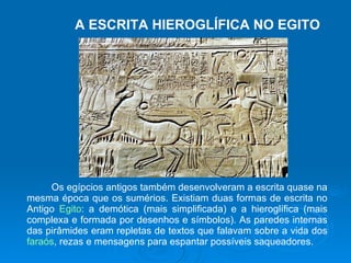 A ESCRITA HIEROGLÍFICA NO EGITO Os egípcios antigos também desenvolveram a escrita quase na mesma época que os sumérios. Existiam duas formas de escrita no Antigo  Egito : a demótica (mais simplificada) e a hieroglífica (mais complexa e formada por desenhos e símbolos). As paredes internas das pirâmides eram repletas de textos que falavam sobre a vida dos  faraós , rezas e mensagens para espantar possíveis saqueadores.  