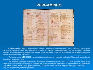 PERGAMINHO Pergaminho  (do grego  pergaméne  e do latim  pergamina  ou  pergamena ), é o nome dado a uma pele de animal, geralmente de cabra,carneiro, cordeiro ou ovelha, preparada para nela se escrever. Designa ainda o documento escrito nesse meio. O seu nome deriva do nome da cidade onde se terá fabricado pela primeira vez:Pérgamo, na Grécia. Foi largamente  utilizado  na antiguidade ocidental, em especial na Idade Média, até à difusão da invenção chinesa do papel Os mosteiros cristãos mantinham bibliotecas de pergaminhos no período, onde monges letrados se dedicavam à cópia de manuscritos, devendo-se a essa atividade monástica a sobrevivência e divulgação dos textos clássicos da cultura grega e latina no Ocidente, principalmente à época do Império Bizantino. http://pt.wikipedia.org/wiki/Pergaminho 