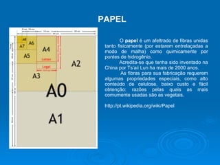 PAPEL O  papel  é um afeltrado de fibras unidas tanto fisicamente (por estarem entrelaçadas a modo de malha) como quimicamente por pontes de hidrogênio. Acredita-se que tenha sido inventado na China por Ts’ai i  Lun ha mais de 2000 anos. As fibras para sua fabricação requerem algumas propriedades especiais, como alto conteúdo de celulose, baixo custo e fácil obtenção: razões pelas quais as mais comumente usadas são as vegetais.  http://pt.wikipedia.org/wiki/Papel 
