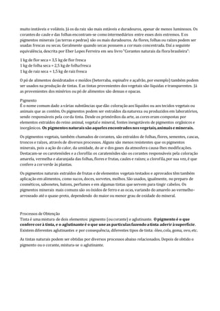 muito instáveis e voláteis. Já os da raiz são mais estáveis e duradouros, apesar de menos luminosos. Os
corantes do caule e das folhas encontram-se comointermediários entre esses dois extremos. E os
pigmentos minerais (as terras e pedras) são os mais duradouros. As flores, folhas ou raízes podem ser
usadas frescas ou secas. Geralmente quando secas possuem a cormais concentrada. Daí a seguinte
equivalência, descrita por Eber Lopes Ferreira em seu livro"Corantes naturais da flora brasileira":
1 kg de flor seca = 3,5 kg de flor fresca
1 kg de folha seca = 2,5 kg de folhafresca
1 kg de raiz seca = 1,5 kg de raiz fresca
O pó de alimentos desidratados e moídos (beterraba, espinafre e açafrão, por exemplo) também podem
ser usados na produção de tintas. E as tintas provenientes dos vegetais são líquidas e transparentes. Já
as provenientes dos minérios ou pó de alimentos são densas e opacas.
Pigmento
É o nome comum dado a várias substâncias que dão coloraçãoaos líquidos ou aos tecidos vegetais ou
animais que as contém. Os pigmentos podem ser extraídos da natureza ou produzidos em laboratórios,
sendo responsáveis pela corda tinta. Desde os primórdios da arte, as cores eram compostas por
elementos extraídos do reino animal, vegetal e mineral, fontes inesgotáveis de pigmentos orgânicos e
inorgânicos. Os pigmentosnaturaissão aquelesencontradosnosvegetais,animaiseminerais.
Os pigmentos vegetais, também chamados de corantes, são extraídos de folhas, flores, sementes, cascas,
troncos e raízes, através de diversos processos. Alguns são menos resistentes que os pigmentos
minerais, pois a ação do calor, da umidade, do ar e dos gases da atmosfera causa-lhes modificações.
Destacam-se os carotenóides e a clorofila:os caratenóides são os corantes responsáveis pela coloração
amarela, vermelha e alaranjada das folhas, flores e frutas, caules e raízes; a clorofila,por sua vez,é que
confere a corverde às plantas.
Os pigmentos naturais extraídos de frutas e de elementos vegetais testados e aprovados têm também
aplicação em alimentos, como sucos, doces, sorvetes, molhos. São usados, igualmente, no preparo de
cosméticos, sabonetes, batons, perfumes e em algumas tintas que servem para tingir cabelos. Os
pigmentos minerais mais comuns são os óxidos de ferro e as ocas, variando do amarelo ao vermelho-
arroxeado até o quase-preto, dependendo do maior ou menor grau de oxidade do mineral.
Processos de Obtenção
Tinta é uma mistura de dois elementos: pigmento (oucorante) e aglutinante. O pigmento é o que
conferecorà tinta, e o aglutinanteé o que uneas particulasfazendo atinta aderiràsuperfície.
Existem diferentes aglutinantes e por consequência, diferentes tipos de tinta: óleo,cola, goma, ovo,etc.
As tintas naturais podem ser obtidas por diversos processos abaixo relacionados. Depois de obtido o
pigmento ou o corante, mistura-se o aglutinante.
 