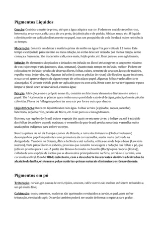 Pigmentos Líquidos
Cocção:Cozinhara matéria-prima, até que a água adquira sua cor. Podem ser cozidosrepolho roxo,
beterraba, erva-mate, café, casca de uva preta, de jabuticaba e de pinhão, hibisco, rosas, etc. O líquido
coloridopode ser aplicado diretamente no papel, mas um pouquinho de cola lhe dará maior resistência
ao tempo;
Maceração:Consiste em deixar a matéria-prima de molho na água fria, por voltade 12 horas. Este
tempo é estipulado para inverno ou meia estação, no verão deve ser deixado por menos tempo, senão
começaa fermentar. São macerados café,erva-mate, feijãopreto, etc. Usar puro ou com aglutinante;
Infusão:Os elementos são picados e deixados em infusão no álcool até atingirem o seu ponto máximo
de cor,cujo tempo varia (minutos, dias, semanas). Quanto mais tempo em infusão, melhor. Podem ser
colocadosem infusão: pétalas de diversas flores, folhas, raízes, semente de urucum, lascas de madeira,
repolho roxo, beterraba, etc. Algumas infusões (comoas pétalas de rosas) dão líquidos quase incolores,
e sua cor só aparece depois de algum tempo de colocadano papel. Algumas folhas verdes dão cores
alaranjadas. Ocorante obtido pode ser aplicado puro ou com cola. Neste caso, torna-se visguento e para
limpar o pincel deve-se usar álcool, e nunca água;
Fricção:A fricção,comoo próprio nome diz, consiste em friccionarelementos diretamente sobre o
papel. São friccionadas as plantas que contém uma quantidade razoável de água, principalmente pétalas
coloridas. Flores ou folhagens podem ter uma cor por forae outra por dentro;
Liquidificação:Baterem liquidificadorcom água. Folhas verdes (espinafre, rúcula, salsinha),
beterraba, repolho roxo, pétalas de flores, etc. Usar puro ou comaglutinante.
Existem, nas regiões do Brasil, outros vegetais dos quais se extraem cores: o índigo ou anil é extraído
das folhas do anileiro quando maduras; o vermelho do pau-brasil produz uma tinta vermelha muito
usada pelos indígenas para colorir o corpo.
Noutros países do sul da Europa e países do Oriente, a ruiva dos tintureiros (Rubia tinctorum)
desempenhou papel importante comopromotora da corvermelha, sendo muito cultivada na
Antiguidade. Também no Oriente, África do Norte e até na Índia, utiliza-se ainda hoje a hena (Lawsinia
inermis), tinta para colorir os cabelos, processo que consiste na secagem e redução das folhas a pó, que
já ficam prontas para o uso. A partir das fêmeas do inseto cochonilha(Dactylopiuscroccus(Costa)),
colhido de uma espécie de cactus que se desenvolve principalmente no Peru, extrai-se o carmim, uma
cor muito estável. Desde1868,entretanto, com a descobertadoscorantessintéticosderivadosdo
alcatrão da hulha,o interessepelasmatérias-primasnaturaisdiminuiuconsideravelmente.
Pigmentos em pó
Trituração:carvão,giz,cascas de ovos,tijolos, urucum, cafée outros são moídos até serem reduzidos a
um pó muito fino;
Calcinação:ossos,sementes, madeiras são queimados e reduzidos a carvão, o qual, após sofrer
trituração, é reduzido a pó. O carvão também poderá ser usado de forma compacta para grafar;
 