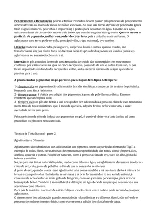 Peneiramento eDecantação:pedras e tijolos triturados devem passar pelo processo de peneiramento
através de telas ou malha de meias de náilon esticadas. No caso das terras, devem ser peneiradas (para
tirar os grãos maiores, pedrinhas e impurezas) e postas para decantar em água. Escorre-sea água,
utiliza-se a lama de cima e descarta-se a de baixo, que contém os grãos mais grossos. Quanto menor a
partículadepigmento,melhorseupoderde cobertura,pois a tinta ficamais uniforme. O
aglutinante para terra pode ser cola, goma (polvilho, trigo, maisena), ovoou óleo.
Lixação:madeiras comocedro, pessegueiro, canjerana, louro e outras, quando lixadas, são
transformadas em pós muito finos, de diversas cores. Os pós obtidos podem ser usados puros nos
aglutinantes ou em associações entre si;
Imersão:os pós contidos dentro de uma trouxinha de tecidosão submergidos em movimentos
contínuos por várias vezes na água de cincorecipientes, passando de um ao outro. Com isso, os pós
ficam depositados no fundo dos recipientes, então, basta escorrer lentamente a água que estarão
prontos para o uso.
A produção dospigmentosempó permitequese façam três tiposdetêmpera:
1- têmpera-cola: os pigmentos são adicionados às colas sintéticas, compostas de acetato de polivinila,
formando uma tinta resistente;
2 - têmpera-goma: é obtida pela adição dos pigmentos à goma de polvilhoou arábica. É menos
resistente que a têmpera cola;
3 - têmpera-ovo: os pós das terras e das ocas podem ser adicionados à gema ou clara de ovo,resultando
numa tinta de boa consistência que, à medida que seca, adquire brilho, se for com clara, e suave
aveludado, se for comgema.
Peloacréscimo de óleo de linhaça aos pigmentos em pó, é possível obter-se a tinta à óleo, tal como
procediam os pintores renascentistas.
Técnicada Tinta Natural - parte 2
Aglutinantes e Diluentes
Aglutinantes são substâncias que, adicionadas aos pigmetos, unem as partículas formando "liga", a
exemplo de colas, óleos, ceras, resinas; determinam a especificidade das tintas, como têmpera, óleo,
acrílica, aquarela e outras. Podem ser naturais, comoa gema e a clara de ovo,suco de alho, goma da
babosa e polvilho.
No preparo das tintas naturais líquidas, tendo como diluente água, os aglutinantes devem ser incolores -
clara de ovo,cola,goma de polvilho - a fim de que as cores não se alterem.
A gema de ovo,quando usada comoaglutinante, atua como emulsão e dá excelente efeito à mistura de
terras e ocas queimadas. Entretanto, se as terras e as ocas forem usadas no seu estado natural, é
conveniente acrescentar-se umas gotas de fungicida, como o Lysoform,por exemplo, para evitar a
formaçãode bolor. Também é aconselhável a utilização de água fervida sempre que necessário o seu
acréscimo comodiluente.
Para pós de madeira, calcinato de cálcio,fuligem, carvão,cinza, entre outros, pode ser usado qualquer
aglutinante.
O cimento tem boa adaptação quando associado às colas plásticas e a diluente àlcool, não sofrendo o
processo de endurecimento rápido, como ocorrecom a adição de colas à base de água.
 