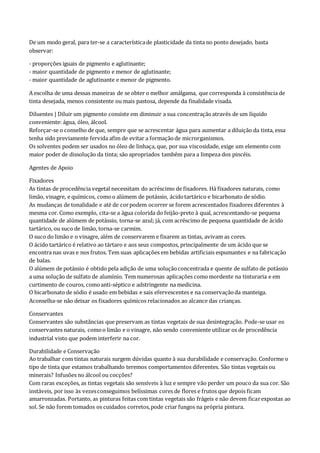 De um modo geral, para ter-se a característicade plasticidade da tinta no ponto desejado, basta
observar:
- proporções iguais de pigmento e aglutinante;
- maior quantidade de pigmento e menor de aglutinante;
- maior quantidade de aglutinante e menor de pigmento.
A escolha de uma dessas maneiras de se obter o melhor amálgama, que corresponda à consistência de
tinta desejada, menos consistente ou mais pastosa, depende da finalidade visada.
Diluentes | Diluir um pigmento consiste em diminuir a sua concentraçãoatravés de um líquido
conveniente: água, óleo, álcool.
Reforçar-se o conselho de que, sempre que se acrescentar água para aumentar a diluição da tinta, essa
tenha sido previamente fervida afim de evitar a formaçãode microrganismos.
Os solventes podem ser usados no óleo de linhaça, que, por sua viscosidade, exige um elemento com
maior poder de dissolução da tinta; são apropriados também para a limpeza dos pincéis.
Agentes de Apoio
Fixadores
As tintas de procedência vegetal necessitam do acréscimo de fixadores. Há fixadores naturais, como
limão, vinagre, e químicos, comoo alúmem de potássio, ácidotartárico e bicarbonato de sódio.
As mudanças de tonalidade e até de corpodem ocorrer se forem acrescentados fixadores diferentes à
mesma cor. Como exemplo, cita-se a água colorida do feijão-preto à qual, acrescentando-se pequena
quantidade de alúmem de potássio, torna-se azul; já, com acréscimo de pequena quantidade de ácido
tartárico, ou suco de limão, torna-se carmim.
O suco do limão e o vinagre, além de conservarem e fixarem as tintas, avivam as cores.
O ácido tartárico é relativo ao tártaro e aos seus compostos, principalmente de um ácido que se
encontra nas uvas e nos frutos. Tem suas aplicações em bebidas artificiais espumantes e na fabricação
de balas.
O alúmem de potássio é obtido pela adição de uma soluçãoconcentrada e quente de sulfato de potássio
a uma solução de sulfato de alumínio. Tem numerosas aplicações comomordente na tinturaria e em
curtimento de couros, comoanti-séptico e adstringente na medicina.
O bicarbonato de sódio é usado em bebidas e sais efervescentes e na conservaçãoda manteiga.
Aconselha-se não deixar os fixadores químicos relacionados ao alcance das crianças.
Conservantes
Conservantes são substâncias que preservam as tintas vegetais de sua desintegração. Pode-se usar os
conservantes naturais, comoo limão e o vinagre, não sendo conveniente utilizar os de procedência
industrial visto que podem interferir na cor.
Durabilidade e Conservação
Ao trabalhar com tintas naturais surgem dúvidas quanto à sua durabilidade e conservação. Conforme o
tipo de tinta que estamos trabalhando teremos comportamentos diferentes. São tintas vegetais ou
minerais? Infusões no álcool ou cocções?
Com raras exceções, as tintas vegetais são sensíveis à luz e sempre vão perder um pouco da sua cor. São
instáveis, por isso às vezesconseguimos belíssimas cores de flores e frutos que depois ficam
amarronzadas. Portanto, as pinturas feitas com tintas vegetais são frágeis e não devem ficarexpostas ao
sol. Se não forem tomados os cuidados corretos,pode criar fungos na própria pintura.
 