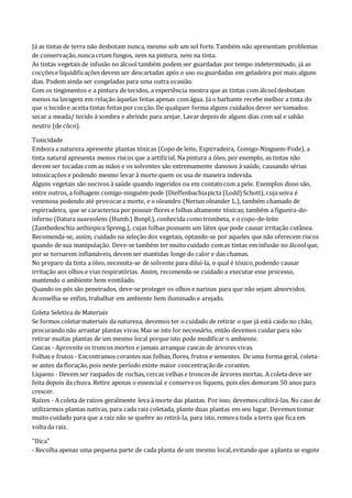 Já as tintas de terra não desbotam nunca, mesmo sob um sol forte.Também não apresentam problemas
de conservação,nunca criam fungos, nem na pintura, nem na tinta.
As tintas vegetais de infusão no álcool também podem ser guardadas por tempo indeterminado, já as
cocçõese liquidificações devem ser descartadas após o uso ou guardadas em geladeira por mais alguns
dias. Podem ainda ser congeladas para uma outra ocasião.
Com os tingimentos e a pintura de tecidos, a experiência mostra que as tintas com álcooldesbotam
menos na lavagem em relação àquelas feitas apenas comágua. Já o barbante recebe melhor a tinta do
que o tecidoe aceita tintas feitas por cocção.De qualquer forma alguns cuidados dever ser tomados:
secar a meada/ tecido à sombra e abrindo para arejar. Lavar depois de alguns dias com sal e sabão
neutro (de côco).
Toxicidade
Embora a natureza apresente plantas tóxicas (Copo de leite, Espirradeira, Comigo-Ninguem-Pode), a
tinta natural apresenta menos riscos que a artificial. Na pintura a óleo, por exemplo, as tintas não
devem ser tocadas com as mãos e os solventes são extremamente danosos à saúde, causando sérias
intoxicações e podendo mesmo levar à morte quem os usa de maneira indevida.
Alguns vegetais são nocivos à saúde quando ingeridos ou em contatocom a pele. Exemplos disso são,
entre outros, a folhagem comigo-ninguém-pode (Dieffenbachiapicta (Lodd) Schott), cujaseiva é
venenosa podendo até provocara morte, e o oleandro (Neriun oleander L.), também chamado de
espirradeira, que se caracteriza por possuir flores e folhas altamente tóxicas; também a figueira-do-
inferno (Datura suaveolens (Humb.) Bonpl.), conhecida comotrombeta, e o copo-de-leite
(Zanthedeschia aethiopica Spreng.), cujas folhas possuem um látex que pode causar irritação cutânea.
Recomenda-se, assim, cuidado na seleção dos vegetais, optando-se por aqueles que não oferecem riscos
quando de sua manipulação. Deve-se também ter muito cuidado comas tintas em infusão no álcoolque,
por se tornarem inflamáveis, devem ser mantidas longe do calor e das chamas.
No preparo da tinta a óleo, necessita-se de solvente para diluí-la, o qual é tóxico,podendo causar
irritação aos olhos e vias respiratórias. Assim, recomenda-se cuidado a executar esse processo,
mantendo o ambiente bem ventilado.
Quando os pós são peneirados, deve-se proteger os olhos e narinas para que não sejam absorvidos.
Aconselha-se enfim, trabalhar em ambiente bem iluminado e arejado.
Coleta Seletiva de Materiais
Se formos coletarmateriais da natureza, devemos ter o cuidado de retirar o que já está caido no chão,
procurando não arrastar plantas vivas.Mas se isto for necessário, então devemos cuidar para não
retirar muitas plantas de um mesmo local porque isto pode modificar o ambiente.
Cascas - Aproveite os troncos mortos e jamais arranque cascas de árvores vivas.
Folhas e frutos - Encontramos corantes nas folhas, flores, frutos e sementes. De uma forma geral, coleta-
se antes da floração,pois neste período existe maior concentraçãode corantes.
Líquens - Devem ser raspados de rochas, cercas velhas e troncos de árvores mortas. A coleta deve ser
feita depois da chuva. Retire apenas o essencial e conserveos líquens, pois eles demoram 50 anos para
crescer.
Raízes - A coleta de raízes geralmente leva à morte das plantas. Por isso, devemos cultivá-las. No caso de
utilizarmos plantas nativas, para cada raiz coletada, plante duas plantas em seu lugar. Devemos tomar
muito cuidado para que a raiz não se quebre ao retirá-la, para isto, remova toda a terra que fica em
volta da raiz.
"Dica"
- Recolha apenas uma pequena parte de cada planta de um mesmo local,evitando que a planta se esgote
 