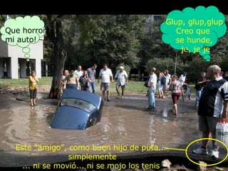 Que horror,  mi auto! Este “amigo” , como buen hijo de puta... simplemente ...  ni se movió ...  ni se mojo los tenis Glup, glup,glup Creo que  se hunde , je, je je 