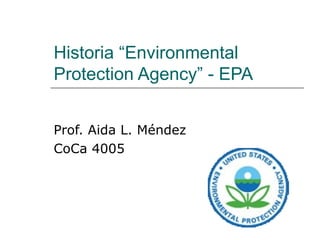 Historia “Environmental Protection Agency” - EPA Prof. Aida L. Méndez CoCa 4005 