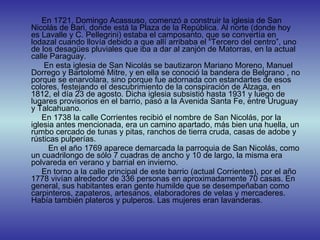 En 1721, Domingo Acassuso, comenzó a construir la iglesia de San Nicolás de Bari, donde está la Plaza de la República. Al norte (donde hoy es Lavalle y C. Pellegrini) estaba el camposanto, que se convertía en lodazal cuando llovía debido a que allí arribaba el “Tercero del centro”, uno de los desagües pluviales que iba a dar al zanjón de Matorras, en la actual calle Paraguay. En esta iglesia de San Nicolás se bautizaron Mariano Moreno, Manuel Dorrego y Bartolomé Mitre, y en ella se conoció la bandera de Belgrano , no porque se enarvolara, sino porque fue adornada con estandartes de esos colores, festejando el descubrimiento de la conspiración de Alzaga, en 1812, el día 23 de agosto. Dicha iglesia subsistió hasta 1931 y luego de lugares provisorios en el barrio, pasó a la Avenida Santa Fe, entre Uruguay y Talcahuano.  En 1738 la calle Corrientes recibió el nombre de San Nicolás, por la iglesia antes mencionada, era un camino apartado, más bien una huella, un rumbo cercado de tunas y pitas, ranchos de tierra cruda, casas de adobe y rústicas pulperías. En el año 1769 aparece demarcada la parroquia de San Nicolás, como un cuadrilongo de sólo 7 cuadras de ancho y 10 de largo, la misma era polvareda en verano y barrial en invierno.  En torno a la calle principal de este barrio (actual Corrientes), por el año 1778 vivían alrededor de 336 personas en aproximadamente 70 casas. En general, sus habitantes eran gente humilde que se desempeñaban como carpinteros, zapateros, artesanos, elaboradores de velas y mercaderes. Había también plateros y pulperos. Las mujeres eran lavanderas.  
