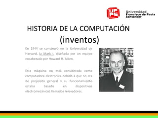 HISTORIA DE LA COMPUTACIÓN   (inventos) En 1944 se construyó en la Universidad de Harvard,  la Mark I,  diseñada por un equipo encabezado por Howard H. Aiken.  Esta máquina no está considerada como computadora electrónica debido a que no era de propósito general y su funcionamiento estaba basado en dispositivos electromecánicos llamados relevadores. 