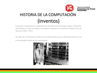 HISTORIA DE LA COMPUTACIÓN   (inventos) El proyecto, auspiciado por el departamento de Defensa de los Estados Unidos, culminó dos años después, cuando se integró a ese equipo el ingeniero y matemático húngaro John von Neumann (1903 - 1957).  Las ideas de von Neumann resultaron tan fundamentales para su desarrollo posterior, que es considerado el padre de las computadoras   