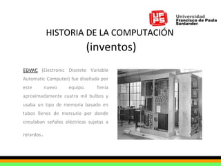HISTORIA DE LA COMPUTACIÓN   (inventos) EDVAC  (Electronic Discrete Variable Automatic Computer) fue diseñada por este nuevo equipo. Tenía aproximadamente cuatro mil bulbos y usaba un tipo de memoria basado en tubos llenos de mercurio por donde circulaban señales eléctricas sujetas a retardos .  
