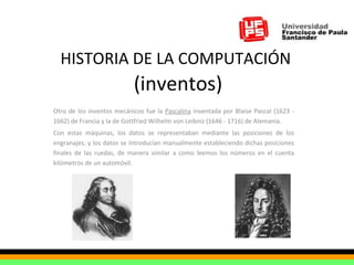 HISTORIA DE LA COMPUTACIÓN   (inventos) Otro de los inventos mecánicos fue la  Pascalina  inventada por Blaise Pascal (1623 - 1662) de Francia y la de Gottfried Wilhelm von Leibniz (1646 - 1716) de Alemania.  Con estas máquinas, los datos se representaban mediante las posiciones de los engranajes, y los datos se introducían manualmente estableciendo dichas posiciones finales de las ruedas, de manera similar a como leemos los números en el cuenta kilómetros de un automóvil. 