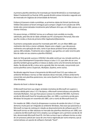 A primeira planilha eletrônica foi inventada por Daniel Bricklin[2] e co‐inventada por 
Robert Frankston[3] no final de 1978, quando Bricklin estava iniciando o segundo ano 
do mestrado em negócios da Universidade de Harvard. 
 
Embora já tivessem criado o protótipo, as primeiras cópias da Visicalc (acrônimo de 
VISIble CALCulator) só foram entregues para compor o Apple II em outubro de 1979, 
tendo sido comercializadas inicialmente pela Software Arts que, em 1982, passou a se 
chamar VisiCorp. 
 
Em pouco tempo, a VISICALC tornou‐se o software mais vendido no mundo, 
sobretudo, pelo fato de ter dado utilidade aos PC’s (Computers Personal), fato este 
que lhe rendeu o título de primeira Killer Application[4]existente. 
 
O primeiro computador pessoal foi inventado pelo MIT, era um Altair 8800, que 
realmente não tinha a menor utilidade. Depois veio o Apple I, que não possuía 
realmente uma aplicação de valor, tanto é que desse produto foram produzidas 
apenas 200 unidades. Finalmente veio o Apple II, que ganhou um valor enorme pelo 
fato de rodar em seu sistema a planilha VISICALC. 
 
Após ter feito grande sucesso o VISICALC não pôde continuar seu reinado sozinho, já 
que a Lotus Development Corporation lançou o Lotus 1‐2‐3, que além de ser uma 
planilha também gerava gráfico e tratava os dados como uma ferramenta de base de 
dados. Na década de 80, a Lotus seria a grande líder do mercado, concorrendo com 
outras planilhas como a Supercalc, Multiplan, Quattro, entre outras. 
 
Na década seguinte houve o lançamento do Microsoft Excel 3.0, que rodava em 
ambiente Windows e tornou‐se líder absoluto desse mercado, embora ainda tenha 
concorrido com planilhas posteriores, tais como Quattro Pro for Windows e Lotus 1‐2‐
3 for Windows. 
 
Advento do Excel: o divisor de águas 
 
O Microsoft Excel tem sua origem atrelada à tentativa da Microsoft em superar o 
sucesso obtido pela Lotus 1‐2‐3. Na época, a Microsoft comercializava uma planilha 
chamada Multiplan, mas que fazia pouco sucesso no ambiente MS‐DOS. A primeira 
versão do Microsoft Excel foi lançada para Mac, em 1985, e a primeira versão para 
Windows foi lançada em novembro de 1987, com o nome de Microsoft Excel 2.0. 
 
Em meados de 1988, o Excel já ultrapassava o sucesso de vendas do Lotus 1‐2‐3 que 
demorou muito para ser integrado ao ambiente Windows, fato esse que posicionou a 
Microsoft no topo do ranking em relação ao desenvolvimento de software para PC. A 
Microsoft tornou‐se líder absoluta no mercado das planilhas eletrônicas em 1990, com 
o advento do Microsoft Excel 3.0 e ampliou sua vantagem com a primeira versão de 32 
bits, denominada Microsoft Excel 95. Um fato curioso é que o software tornou‐se alvo 
de um processo judicial por causa de uma marca registrada por outra empresa, que já 
comercializava um pacote de software chamado “Excel”. 
 