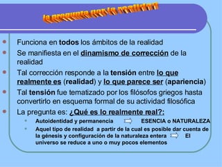 Funciona en  todos  los ámbitos de la realidad Se manifiesta en el  dinamismo de corrección  de la realidad Tal corrección responde a la  tensión  entre  lo que realmente es  ( realidad ) y  lo que parece ser  ( apariencia )  Tal  tensión  fue tematizado por los filósofos griegos hasta convertirlo en esquema formal de su actividad filosófica La pregunta es:  ¿Qué es lo realmente real?: Autoidentidad y permanencia  ESENCIA o NATURALEZA Aquel tipo de realidad  a partir de la cual es posible dar cuenta de la génesis y configuración de la naturaleza entera  El universo se reduce a uno o muy pocos elementos la pregunta por la realidad 