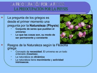 La pregunta de los griegos es  desde el primer momento una  pregunta por la  Naturaleza  ( Physis ) Conjunto de seres que pueblan el  universo Lo que las cosas son, su modo de  ser permanente y constante Rasgos de la Naturaleza según la Filosofía griega Concepto de  necesidad . El universo es un todo ordenado ( Cosmos ). La naturaleza es  dinámica La naturaleza tiene  movimiento  y  actividad intrínsecos . LA PREOCUPACIÓN POR LA PHYSIS 