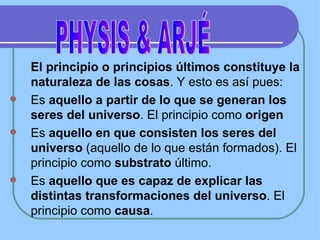 El principio o principios últimos constituye la naturaleza de las cosas . Y esto es así pues: Es  aquello a partir de lo que se generan los seres del universo . El principio como  origen Es  aquello en que consisten los seres del universo  (aquello de lo que están formados). El principio como  substrato  último. Es  aquello que es capaz de explicar las distintas transformaciones del universo . El principio como  causa . PHYSIS & ARJÉ 