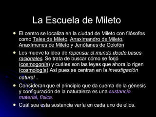 El centro se localiza en la ciudad de Mileto  con filósofos como  Tales de Mileto ,  Anaximandro de Mileto ,  Anaxímenes de Mileto  y  Jenófanes de Colofón   Les mueve la idea de  repensar el mundo desde bases racionales . Se trata de buscar cómo se forjó ( cosmogonía ) y cuáles son las leyes que ahora lo rigen ( cosmología ) Así pues se centran en la  investigación natural   .  Consideran que el principio que da cuenta de la génesis y configuración de la naturaleza es una  sustancia material, física. Cuál sea esta sustancia varía en cada uno de ellos.  La Escuela de Mileto   