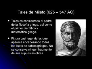 Tales de Mileto  ( 625 – 547 AC) Tales es considerado el padre de la filosofía griega, así como el primer científico y matemático griego. Figura casi legendaria, que aparece encabezando todas las listas de sabios griegos. No se conserva ningún fragmento de sus supuestas obras. 
