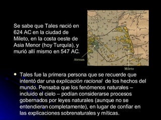 Se sabe que Tales nació en 624 AC en la ciudad de  Mileto, en la costa oeste de Asia Menor (hoy Turquía), y murió allí mismo en 547 AC .   Tales fue la primera persona que se recuerde que intentó dar una  explicación racional  de los hechos del mundo. Pensaba que los fenómenos naturales – incluido el cielo – podían considerarse procesos gobernados por leyes naturales (aunque no se entendieran completamente), en lugar de confiar en las explicaciones sobrenaturales y míticas. Mileto Atenas 