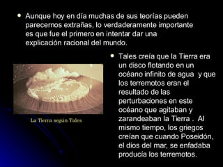 Aunque hoy en día muchas de sus teorías pueden parecernos extrañas, lo verdaderamente importante es que fue el primero en intentar dar una explicación racional del mundo. Tales creía que la Tierra era un disco flotando en un océano infinito de agua  y que los terremotos eran el resultado de las perturbaciones en este océano que agitaban y zarandeaban la Tierra .  Al mismo tiempo, los griegos creían que cuando Poseidón, el dios del mar, se enfadaba producía los terremotos. La Tierra según Tales 