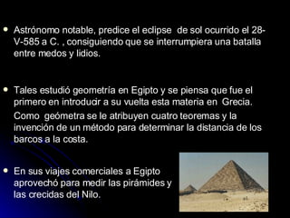 Astrónomo notable, predice el eclipse  de sol ocurrido el 28-V-585 a C. , consiguiendo que se interrumpiera una batalla entre medos y lidios. Tales estudió geometría en Egipto y se piensa que fue el primero en introducir a su vuelta esta materia en  Grecia. Como  geómetra se le atribuyen cuatro teoremas y la invención de un método para determinar la distancia de los barcos a la costa. En sus viajes comerciales a Egipto aprovechó para medir las pirámides y las crecidas del Nilo.  