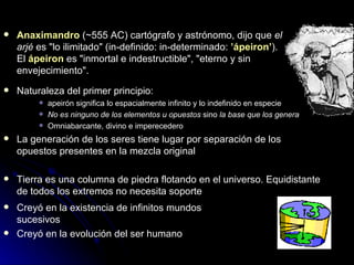 Anaximandro   (~555 AC)  cartógrafo y astrónomo, dijo que  el arjé  es "lo ilimitado" (in-definido: in-determinado:  ’ápeiron’ ). El  ápeiron  es "inmortal e indestructible", "eterno y sin envejecimiento". Naturaleza del primer principio:  apeirón significa lo espacialmente infinito y lo indefinido en especie No es ninguno de los elementos u opuestos  sino  la base que los genera Omniabarcante, divino e imperecedero La generación de los seres tiene lugar por separación de los opuestos presentes en la mezcla original Tierra es una columna de piedra flotando en el universo. Equidistante de todos los extremos no necesita soporte Creyó en la existencia de infinitos mundos sucesivos Creyó en la evolución del ser humano 