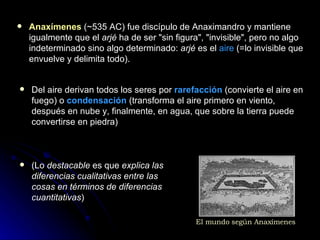 ( Lo  destacable  es que  explica las diferencias cualitativas entre las cosas en términos de diferencias cuantitativas ) Anaxímenes   (~535 AC)  fue discípulo de Anaximandro y mantiene igualmente que el  arjé  ha de ser "sin figura", "invisible", pero no algo indeterminado sino algo determinado:  arjé  es el  aire  (=lo invisible que envuelve y delimita todo).  Del aire derivan todos los seres por  rarefacción  (convierte el aire en fuego) o  condensación  (transforma el aire primero en viento, después en nube y, finalmente, en agua, que sobre la tierra puede convertirse en piedra) El mundo según Anaxímenes 