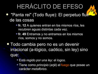 HERÁCLITO DE EFESO Todo cambia pero no es un devenir irracional (a-lógico, caótico, sin ley) sino que: Está  regido por una ley : el  logos . Tiene como  principio  ( arjé ) el  fuego  que posee un carácter  metafórico . "Panta rei" (Todo fluye): El perpetuo fluir de las cosas  fr. 12  A quienes entran en los mismos ríos, les recubren aguas distintas cada vez. fr. 49  Entramos y no entramos en los mismos ríos, somos y no somos. 