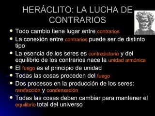 HERÁCLITO: LA LUCHA DE CONTRARIOS Todo cambio tiene lugar entre  contrarios La conexión entre  contrarios  puede ser de distinto tipo La esencia de los seres es  contradictoria  y del equilibrio de los contrarios nace la  unidad armónica El  fuego  es el principio de unidad Todas las cosas proceden del  fuego Dos procesos en la producción de los seres:  rarefacción  y  condensación Todas las cosas deben cambiar para mantener el  equilibrio  total del universo 