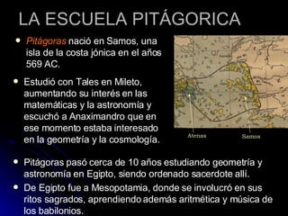 LA ESCUELA PITÁGORICA Pitágoras  nació en Samos, una isla de la costa jónica en el años 569 AC.  Estudió con Tales en Mileto, aumentando su interés en las matemáticas y la astronomía y escuchó a Anaximandro que en ese momento estaba interesado en la geometría y la cosmología.  Pitágoras pasó cerca de 10 años estudiando geometría y astronomía en Egipto, siendo ordenado sacerdote allí. De Egipto fue a Mesopotamia, donde se involucró en sus ritos sagrados, aprendiendo además aritmética y música de los babilonios.  Samos Atenas 