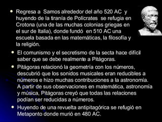 Regresa a  Samos alrededor del año 520 AC  y  huyendo de la tiranía de Polícrates  se refugia en Crotona (una de las muchas colonias griegas en el sur de Italia), donde fundó  en 510 AC una escuela basada en las matemáticas, la filosofía y la religión.  El comunismo y el secretismo de la secta hace difícil saber que se debe realmente a Pitágoras .  Pitágoras relacionó la geometría con los números, descubrió que los sonidos musicales eran reducibles a números e hizo muchas contribuciones a la astronomía. A partir de sus observaciones en matemática, astronomía y música, Pitágoras creyó que todas las relaciones podían ser reducidas a números. Huyendo de una revuelta antipitagórica se refugió en Metaponto donde murió en 480 AC. 