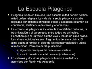 La Escuela Pitagórica Pitágoras fundó en Crotona  una escuela mitad partido político mitad orden religiosa. La vida de la secta pitagórica estaba regulada por estrictos principios éticos y ascéticos (examen de conciencia, abstinencia de carne y obediencia). Las creencias pitagóricas incluían: la inmortalidad del alma, la trasmigración y el parentesco entre todos los animales. Pensaban que el universo estaba vivo y tenían un alma divina. Las almas individuales eran fragmentos del alma divina. El alma aspira a romper el ciclo de las reencarnaciones y unirse a la divinidad. Para ello debía purificarse: a) siguiendo preceptos del profeta (akusmatas) b) estudio de estructura del universo (mathematas ) Los ideales y doctrinas pitagóricos fueron asimilados y asumidos por Platón y la Academia.  