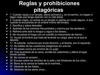 Reglas y prohibiciones pitagóricas   1  Cuando vayas a un templo, adora (primero) y, en el camino, no hagas ni digas nada que tenga relación con tu vida diaria. 2  Cuando viajes, no entres en un templo ni adores en modo alguno, ni aun cuando te encuentres en el umbral mismo del templo. 3  Sacrifica y adora descalzo. 4  Apártate de los caminos frecuentados y camina por los senderos... 6  Refrena ante todo tu lengua y sigue a los dioses... 8  No revuelvas el fuego con un cuchillo (o instrumento de hierro)... 10  Ayuda al hombre que trata de levantar su carga, pero no al que la depone.  11  Al calzarte, comienza por el pie derecho, y al lavarte, por el izquierdo. 12  No hables de las cuestiones pitagóricas sin una luz. 13  No pases nunca por encima de un yugo. 29  Tras levantarte de la cama, enrolla los cobertores y allana el lugar donde yaciste. 30  No comas el corazón... 32  Escupe sobre los recortes de tu pelo y las limaduras de tus uñas... 34  Borra de la ceniza la huella de la marmita... 37  Abstente de las habas... 39  Abstente de los seres vivos... 