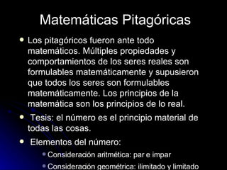 Matemáticas Pitagóricas Los pitagóricos fueron ante todo matemáticos. Múltiples propiedades y comportamientos de los seres reales son formulables matemáticamente y supusieron que todos los seres son formulables matemáticamente. Los principios de la matemática son los principios de lo real. Tesis: el número es el principio material de todas las cosas. Elementos del número: Consideración aritmética: par e impar Consideración geométrica: ilimitado y limitado 