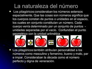 La naturaleza del número Los pitagóricos consideraban los números extensos espacialmente. Que las cosas son números significa que los cuerpos constan de puntos o unidades en el espacio, los cuales en conjunto constituían un número. Cada cuerpo venía determinado por un conjunto de puntos  - unidades separadas por el vacío.  Confundían el punto geométrico con la unidad aritmética Los pitagóricos también atribuían personalidad a los números como masculino y femenino, bueno y malo, par e impar.   Consideraban la década como el número perfecto y digna de veneración. 