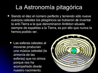 La Astronomía pitagórica Siendo el diez el número perfecto y teniendo sólo nueve cuerpos celestes los pitagóricos se hubieron de inventar la anti-Tierra a la que denominaron Antikton situada siempre de espaldas a la Tierra, es por ello que nunca la hemos podido ver. Las esferas celestes al moverse producían una música celestial (la armonía de las esferas) que no oímos porque nos ha acompañado desde nuestro nacimiento. 