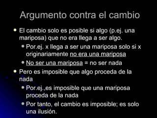 Argumento contra el cambio El cambio solo es posible si algo (p.ej. una mariposa) que no era llega a ser algo.  Por.ej. x llega a ser una mariposa solo si x originariamente  no era una mariposa No ser una mariposa  = no ser nada Pero es imposible que algo proceda de la nada  Por.ej.,es imposible que una mariposa proceda de la nada Por tanto, el cambio es imposible; es solo una ilusión. 
